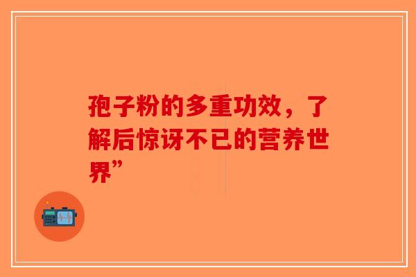 孢子粉的多重功效，了解后惊讶不已的营养世界”