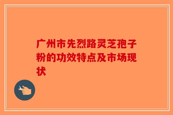 广州市先烈路灵芝孢子粉的功效特点及市场现状