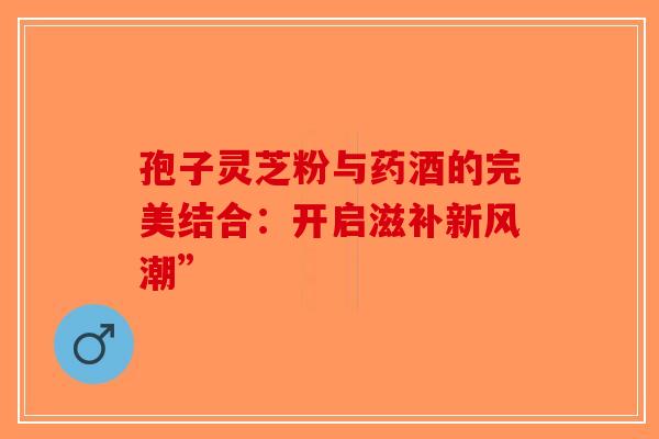 孢子灵芝粉与药酒的完美结合：开启滋补新风潮”