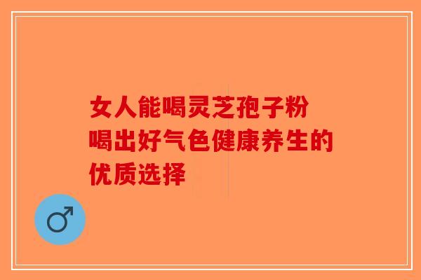 女人能喝灵芝孢子粉 喝出好气色健康养生的优质选择