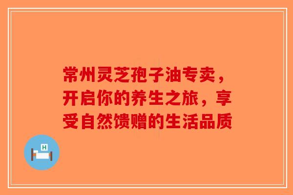 常州灵芝孢子油专卖，开启你的养生之旅，享受自然馈赠的生活品质