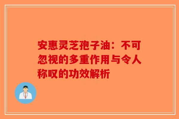 安惠灵芝孢子油：不可忽视的多重作用与令人称叹的功效解析