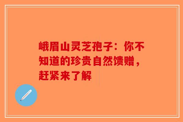 峨眉山灵芝孢子：你不知道的珍贵自然馈赠，赶紧来了解