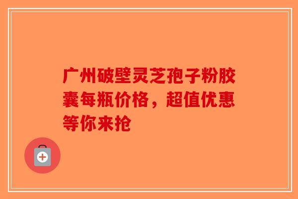 广州破壁灵芝孢子粉胶囊每瓶价格，超值优惠等你来抢