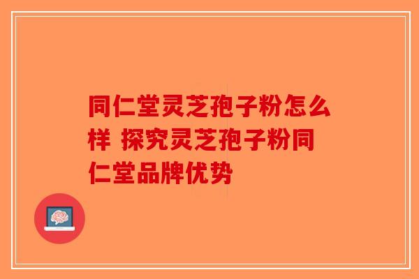 同仁堂灵芝孢子粉怎么样 探究灵芝孢子粉同仁堂品牌优势