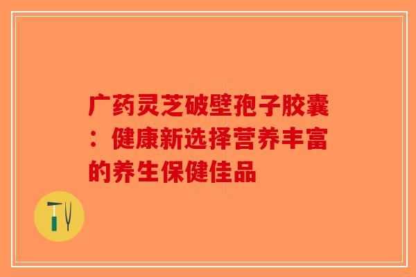 广药灵芝破壁孢子胶囊：健康新选择营养丰富的养生保健佳品