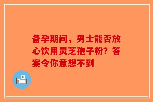 备孕期间，男士能否放心饮用灵芝孢子粉？答案令你意想不到