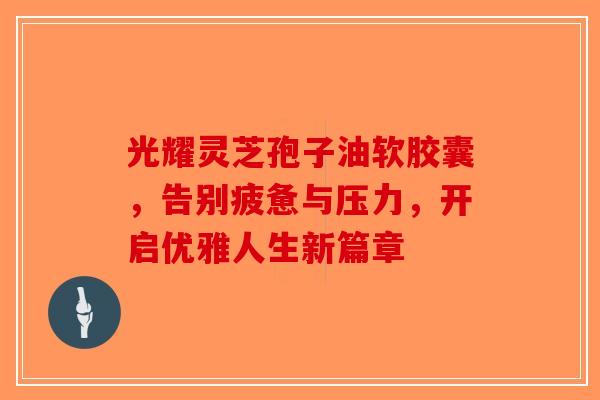 光耀灵芝孢子油软胶囊，告别疲惫与压力，开启优雅人生新篇章
