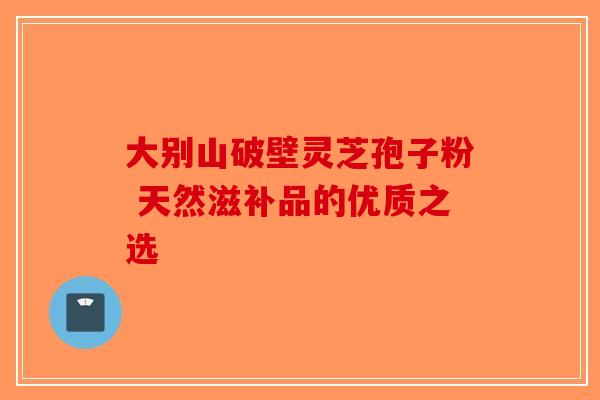 大别山破壁灵芝孢子粉 天然滋补品的优质之选