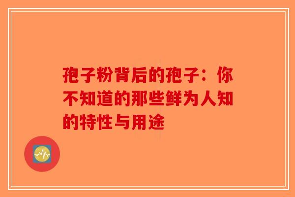 孢子粉背后的孢子：你不知道的那些鲜为人知的特性与用途