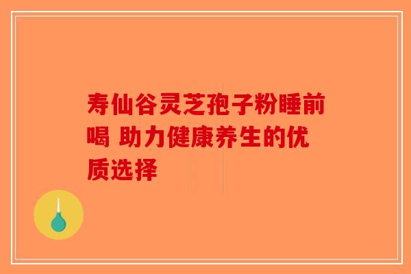寿仙谷灵芝孢子粉睡前喝 助力健康养生的优质选择