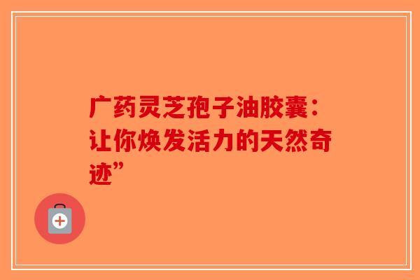 广药灵芝孢子油胶囊：让你焕发活力的天然奇迹”