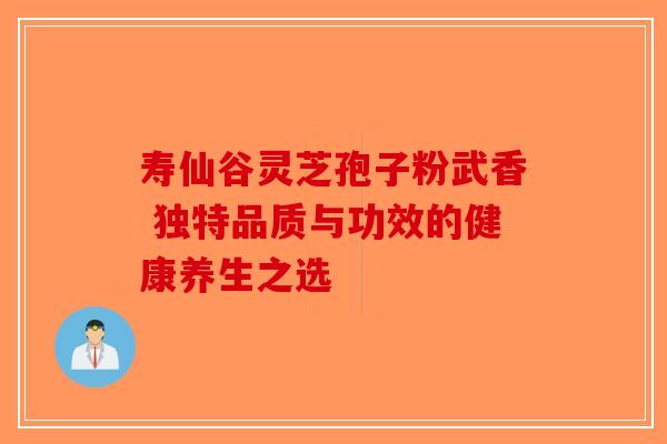 寿仙谷灵芝孢子粉武香 独特品质与功效的健康养生之选