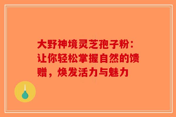 大野神境灵芝孢子粉：让你轻松掌握自然的馈赠，焕发活力与魅力