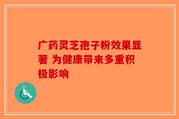 广药灵芝孢子粉效果显著 为健康带来多重积极影响