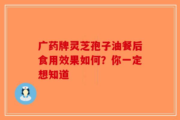 广药牌灵芝孢子油餐后食用效果如何？你一定想知道