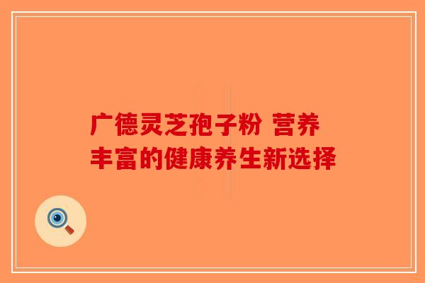 广德灵芝孢子粉 营养丰富的健康养生新选择