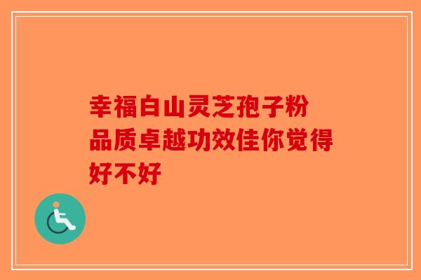 幸福白山灵芝孢子粉 品质卓越功效佳你觉得好不好