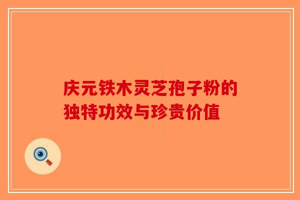 庆元铁木灵芝孢子粉的独特功效与珍贵价值