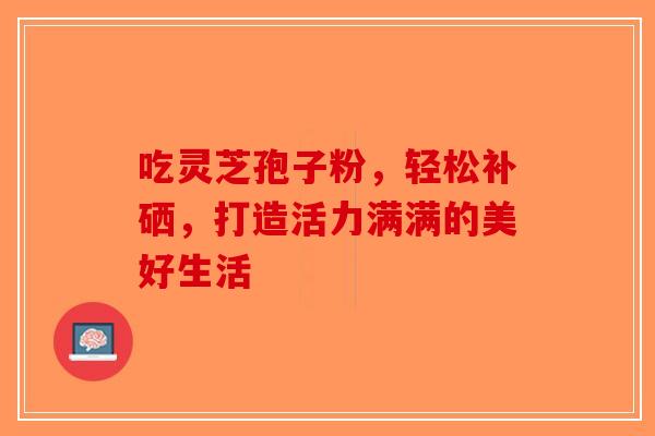 吃灵芝孢子粉，轻松补硒，打造活力满满的美好生活