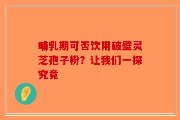 哺乳期可否饮用破壁灵芝孢子粉？让我们一探究竟