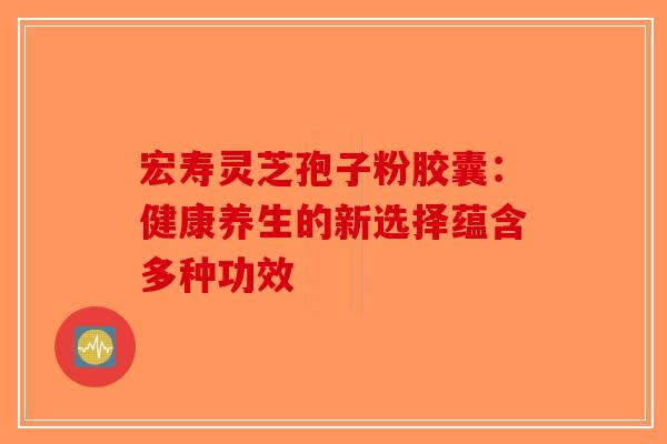 宏寿灵芝孢子粉胶囊：健康养生的新选择蕴含多种功效
