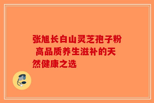 张旭长白山灵芝孢子粉 高品质养生滋补的天然健康之选