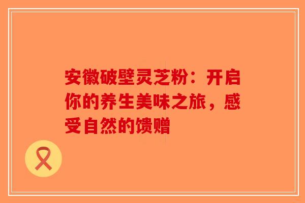 安徽破壁灵芝粉：开启你的养生美味之旅，感受自然的馈赠