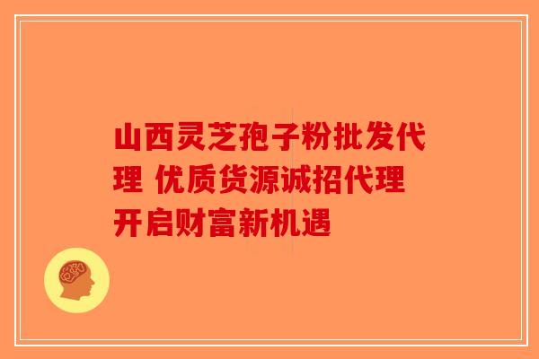 山西灵芝孢子粉批发代理 优质货源诚招代理开启财富新机遇