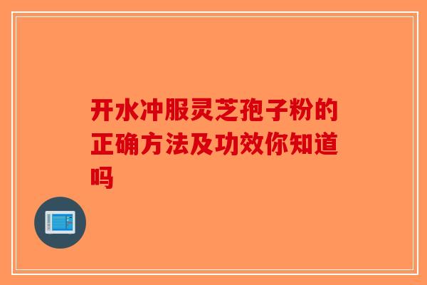 开水冲服灵芝孢子粉的正确方法及功效你知道吗