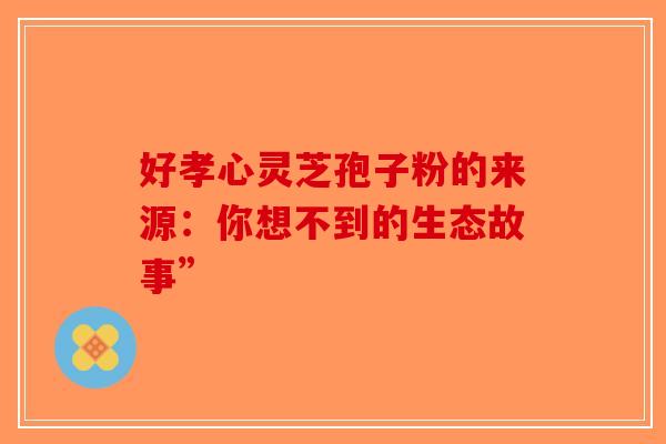 好孝心灵芝孢子粉的来源：你想不到的生态故事”