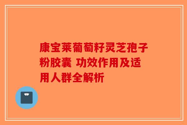 康宝莱葡萄籽灵芝孢子粉胶囊 功效作用及适用人群全解析