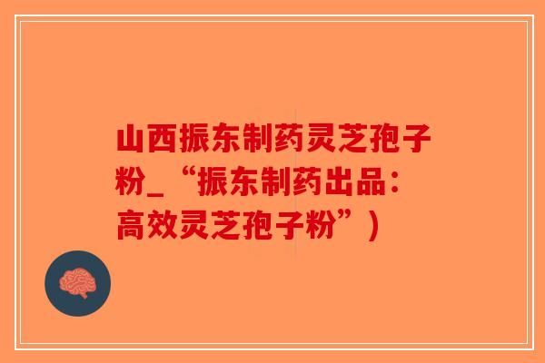 山西振东制药灵芝孢子粉_“振东制药出品：高效灵芝孢子粉”)