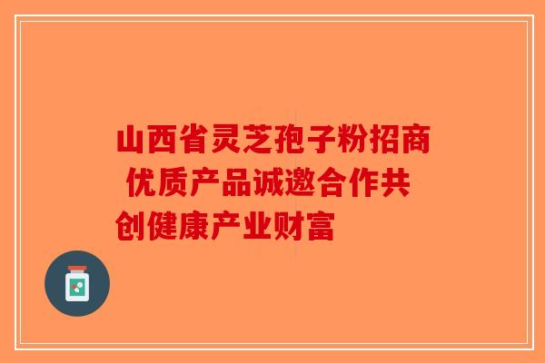 山西省灵芝孢子粉招商 优质产品诚邀合作共创健康产业财富