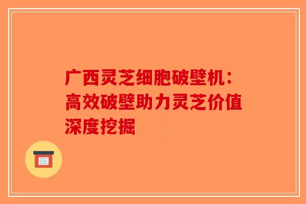 广西灵芝细胞破壁机：高效破壁助力灵芝价值深度挖掘