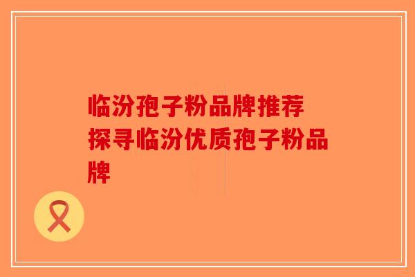 临汾孢子粉品牌推荐 探寻临汾优质孢子粉品牌
