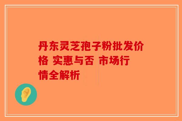 丹东灵芝孢子粉批发价格 实惠与否 市场行情全解析