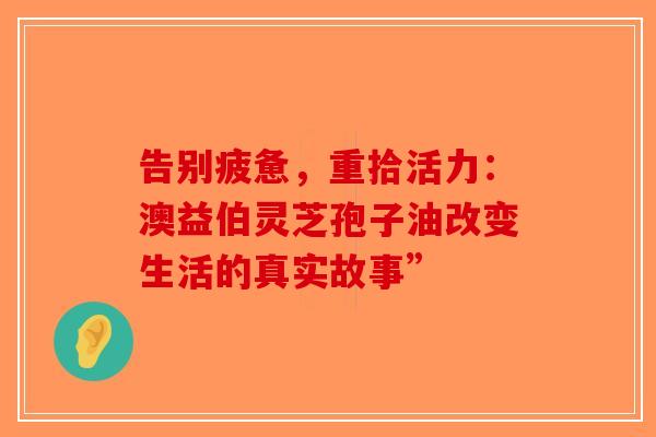 告别疲惫，重拾活力：澳益伯灵芝孢子油改变生活的真实故事”