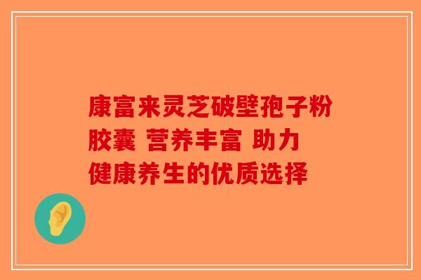 康富来灵芝破壁孢子粉胶囊 营养丰富 助力健康养生的优质选择