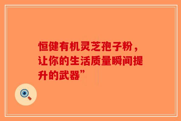 恒健有机灵芝孢子粉，让你的生活质量瞬间提升的武器”