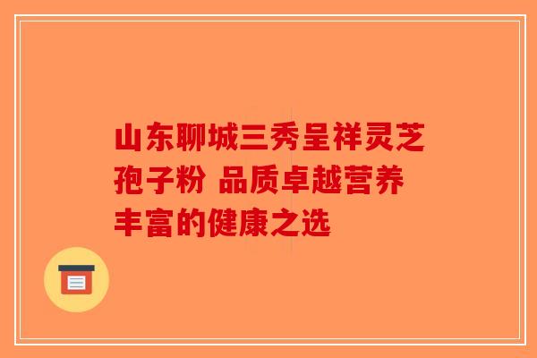 山东聊城三秀呈祥灵芝孢子粉 品质卓越营养丰富的健康之选