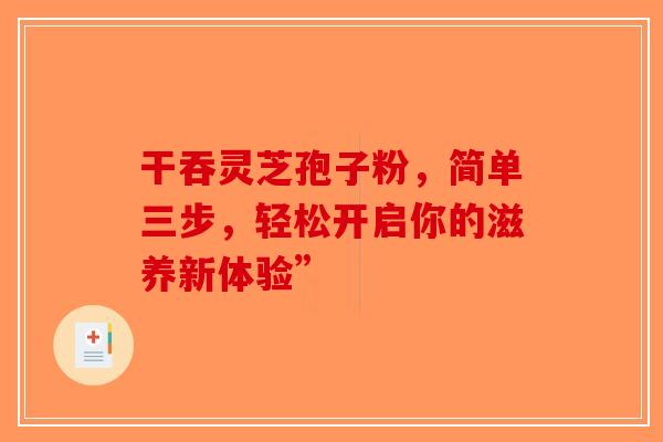 干吞灵芝孢子粉，简单三步，轻松开启你的滋养新体验”