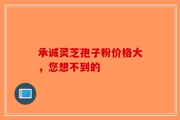 承诚灵芝孢子粉价格大，您想不到的