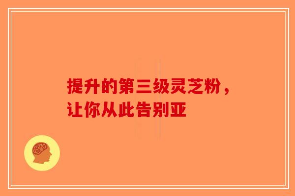 提升的第三级灵芝粉，让你从此告别亚
