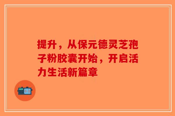 提升，从保元德灵芝孢子粉胶囊开始，开启活力生活新篇章
