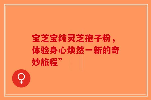 宝芝宝纯灵芝孢子粉，体验身心焕然一新的奇妙旅程”