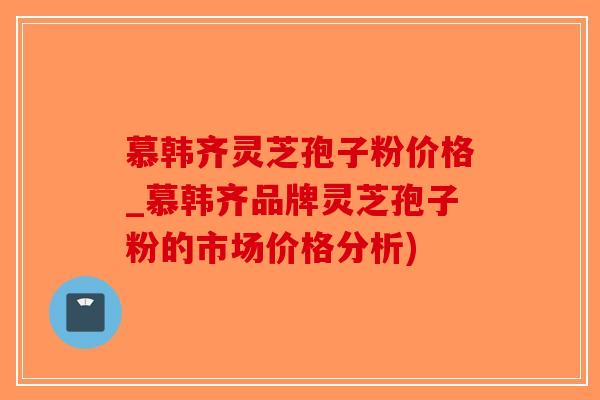 慕韩齐灵芝孢子粉价格_慕韩齐品牌灵芝孢子粉的市场价格分析)