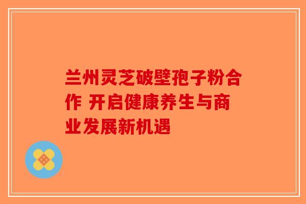 兰州灵芝破壁孢子粉合作 开启健康养生与商业发展新机遇
