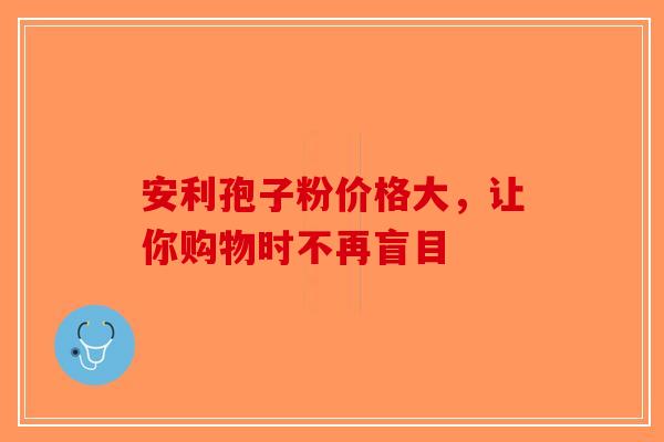 安利孢子粉价格大，让你购物时不再盲目