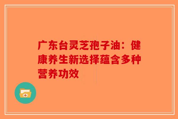 广东台灵芝孢子油：健康养生新选择蕴含多种营养功效